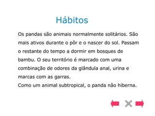 Hábitos Os pandas são animais normalmente solitários. São mais ativos durante o pôr e o nascer do sol. Passam o restante do tempo a dormir em bosques de bambu. O seu território é marcado com uma combinação de odores da glândula anal, urina e marcas com as garras.  Como um animal subtropical, o panda não hiberna. 