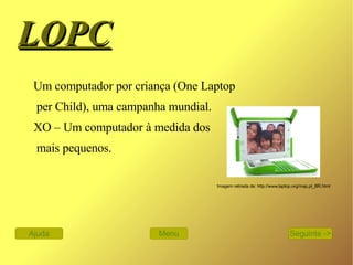 LOPC   Um computador por criança (One Laptop per Child), uma campanha mundial.  XO – Um computador à medida dos mais pequenos. Imagem retirada de: http://www.laptop.org/map.pt_BR.html Menu Ajuda Seguinte -> 