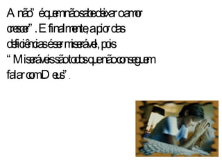 Anão” é quem não sabe deixar o amor crescer”. E finalmente, a pior das  deficiências é ser miserável, pois “Miseráveis são todos que não conseguem falar com Deus” . 