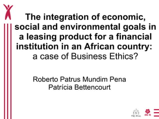 The integration of economic, social and environmental goals in a leasing product for a financial institution in an African country:  a case of Business Ethics? Roberto Patrus Mundim Pena Patrícia Bettencourt 