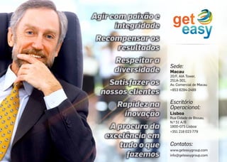 Sede:
Escritório
Operacional:
Contatos:
www.geteasygroup.com
info@geteasygroup.com
Macau
20/F, AIA Tower,
251A-301,
Av. Comercial de Macau
+853 8294-2489
Lisboa
Rua Cidade de Bissau,
N.º 51 A/B
1800-075 Lisboa
+351 218 023 779
 