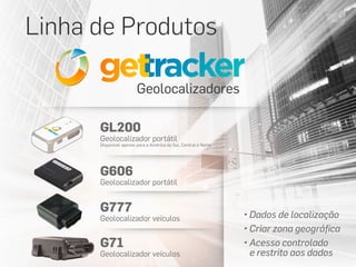 Linha de Produtos
Geolocalizadores
• Dados de localização
• Criar zona geográfica
• Acesso controlado
e restrito aos dados
GL200
Geolocalizador portátil
Disponível apenas para a América do Sul, Central e Norte
G606
Geolocalizador portátil
G777
Geolocalizador veículos
G71
Geolocalizador veículos
 