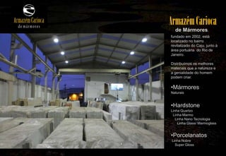 Armazém Carioca
  de Mármores,
fundado em 2002, está
localizado no bairro
revitalizado do Caju, junto à
área portuária do Rio de
Janeiro.

Distribuímos os melhores
materiais que a natureza e
a genialidade do homem
podem criar.

•Mármores
Naturais


•Hardstone
Linha Quartzo
 Linha Marmo
   Linha Nano Tecnologia
     Linha Glass/ Marmoglass


•Porcelanatos
Linha Nobre
  Super Gloss
 