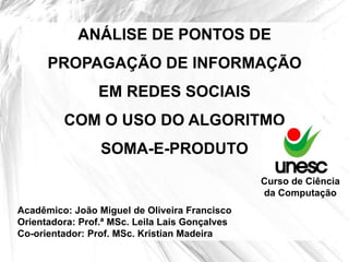 ANÁLISE DE PONTOS DE
      PROPAGAÇÃO DE INFORMAÇÃO
                 EM REDES SOCIAIS
         COM O USO DO ALGORITMO
                 SOMA-E-PRODUTO
                                                Curso de Ciência
                                                da Computação
Acadêmico: João Miguel de Oliveira Francisco
Orientadora: Prof.ª MSc. Leila Laís Gonçalves
Co-orientador: Prof. MSc. Kristian Madeira
 