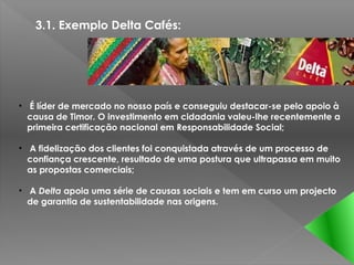 3.1. Exemplo Delta Cafés:




• É líder de mercado no nosso país e conseguiu destacar-se pelo apoio à
  causa de Timor. O investimento em cidadania valeu-lhe recentemente a
  primeira certificação nacional em Responsabilidade Social;

• A fidelização dos clientes foi conquistada através de um processo de
  confiança crescente, resultado de uma postura que ultrapassa em muito
  as propostas comerciais;

• A Delta apoia uma série de causas sociais e tem em curso um projecto
  de garantia de sustentabilidade nas origens.
 