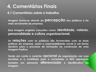4. Comentários Finais
4.1 Comentários sobre o trabalho

Imagem forma-se através da    percepção         dos públicos e do
meio envolvente da empresa.

                               identidade, valores,
Essa imagem engloba conceitos como:
personalidade e cultura organizacional.

As relações com os públicos são favorecidas com as boas
práticas da empresa, assim a responsabilidade social é um factor
decisivo para o processo de formação na construção de uma
Imagem Positiva.

Tendo em conta o carácter opcional da organização nas suas
escolhas e o contributo para a sociedade, a RSO representa
também um     elemento   diferenciador      e    identificativo   da
Imagem.
 