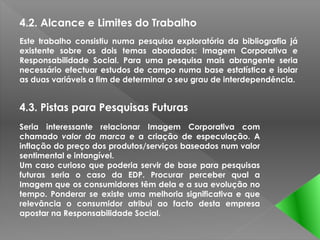 4.2. Alcance e Limites do Trabalho
Este trabalho consistiu numa pesquisa exploratória da bibliografia já
existente sobre os dois temas abordados: Imagem Corporativa e
Responsabilidade Social. Para uma pesquisa mais abrangente seria
necessário efectuar estudos de campo numa base estatística e isolar
as duas variáveis a fim de determinar o seu grau de interdependência.


4.3. Pistas para Pesquisas Futuras
Seria interessante relacionar Imagem Corporativa com
chamado valor da marca e a criação de especulação. A
inflação do preço dos produtos/serviços baseados num valor
sentimental e intangível.
Um caso curioso que poderia servir de base para pesquisas
futuras seria o caso da EDP. Procurar perceber qual a
Imagem que os consumidores têm dela e a sua evolução no
tempo. Ponderar se existe uma melhoria significativa e que
relevância o consumidor atribui ao facto desta empresa
apostar na Responsabilidade Social.
 
