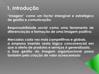 1. Introdução
“Imagem” como um factor intangível e estratégico
de gestão e comunicação;

Responsabilidade social como uma ferramenta de
diferenciação e formação de uma imagem positiva;

Mercados cada vez mais competitivos e globais,
a empresa inserida nesta lógica concorrencial em
que a oferta de produtos e serviços é generalizada,
a boa gestão da imagem organizacional passa
também pela criação de valor acrescentado
 