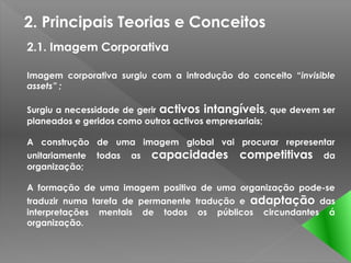 2. Principais Teorias e Conceitos
2.1. Imagem Corporativa

Imagem corporativa surgiu com a introdução do conceito “invisible
assets” ;

Surgiu a necessidade de gerir activos intangíveis, que devem ser
planeados e geridos como outros activos empresariais;

A construção de uma imagem global vai procurar representar
unitariamente   todas   as   capacidades competitivas         da
organização;

A formação de uma imagem positiva de uma organização pode-se
traduzir numa tarefa de permanente tradução e adaptação das
interpretações mentais de todos os públicos circundantes á
organização.
 
