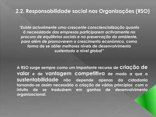 2.2. Responsabilidade social nas Organizações (RSO)


 “Existe actualmente uma crescente consciencialização quanto
   á necessidade das empresas participarem activamente na
  procura de equilíbrios sociais e na preservação do ambiente,
  para além de promoverem o crescimento económico, como
      forma de se obter melhores níveis de desenvolvimento
                    sustentado a nível global”



A RSO surge sempre como um importante recurso de    criação de
valor e de vantagem competitiva de               modo a que a
sustentabilidade não depende apenas                da cidadania
tornando-se assim necessário a criação de vários princípios com o
intuito de se traduzirem em ganhos de desenvolvimento
organizacional.
 