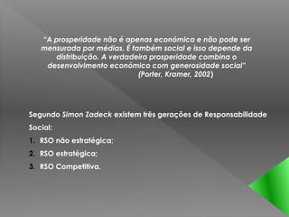 “A prosperidade não é apenas económica e não pode ser
   mensurada por médias. É também social e isso depende da
       distribuição. A verdadeira prosperidade combina o
    desenvolvimento económico com generosidade social”
                              (Porter, Kramer, 2002)




Segundo Simon Zadeck existem três gerações de Responsabilidade
Social:
1. RSO não estratégica;
2. RSO estratégica;
3. RSO Competitiva.
 
