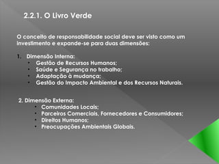 2.2.1. O Livro Verde

O conceito de responsabilidade social deve ser visto como um
investimento e expande-se para duas dimensões:

1. Dimensão Interna:
   • Gestão de Recursos Humanos;
   • Saúde e Segurança no trabalho;
   • Adaptação à mudança;
   • Gestão do Impacto Ambiental e dos Recursos Naturais.


2. Dimensão Externa:
      • Comunidades Locais;
      • Parceiros Comerciais, Fornecedores e Consumidores;
      • Direitos Humanos;
      • Preocupações Ambientais Globais.
 