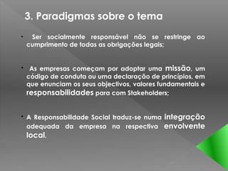 3. Paradigmas sobre o tema
•    Ser socialmente responsável não se restringe ao
    cumprimento de todas as obrigações legais;


• As empresas começam por adoptar uma missão, um
  código de conduta ou uma declaração de princípios, em
  que enunciam os seus objectivos, valores fundamentais e
  responsabilidades para com Stakeholders;


• A Responsabilidade Social traduz-se numa integração
  adequada da empresa na respectiva envolvente
  local.
 
