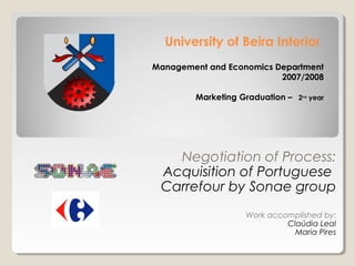 University of Beira Interior
Management and Economics Department
                          2007/2008

        Marketing Graduation – 2nd year




   Negotiation of Process:
 Acquisition of Portuguese
 Carrefour by Sonae group
                    Work accomplished by:
                             Claúdia Leal
                               Maria Pires
 