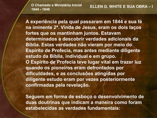 O Chamado e Ministério Inicial   ELLEN G. WHITE E SUA OBRA – I
  1844 - 1848


A experiência pela qual passaram em 1844 e sua fé
na iminente 2ª. Vinda de Jesus, eram os dois laços
fortes que os mantinham juntos. Estavam
determinados a descobrir verdades adicionais da
Bíblia. Estas verdades não vieram por meio do
Espírito de Profecia, mas antes mediante diligente
estudo da Bíblia, individual e em grupo.
O Espírito de Profecia teve lugar vital em trazer luz
quando os pioneiros eram defrontados por
dificuldades, e as conclusões atingidas por
diligente estudo eram por vezes posteriormente
confirmadas pela revelação.

Seguem em forma de esboço o desenvolvimento de
duas doutrinas que indicam a maneira como foram
estabelecidas as verdades fundamentais:
 