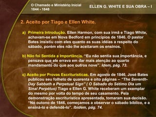 O Chamado e Ministério Inicial   ELLEN G. WHITE E SUA OBRA – I
    1844 - 1848


2. Aceito por Tiago e Ellen White.

a) Primeira Introdução. Ellen Harmon, com sua irmã e Tiago White,
   achavam-se em Nova Bedford em princípios de 1846. O pastor
   Bates insistiu com eles quanto as suas idéias a respeito do
   sábado, porém eles não lhe aceitaram os ensinos.

b) Não foi Sentida a Importância. “Eu não sentia sua importância, e
   pensava que ele errava em dar mais atenção ao quarto
   mandamento do que aos outros nove”. Idem, pág. 73.

c) Aceito por Provas Escriturísticas. Em agosto de 1846, José Bates
   publicou seu folheto de quarenta e oito páginas – “The Seventh-
   Day Sabbath a Perpetual Sign” ( O Sábado do Sétimo Dia um
   Sinal Perpétuo) Tiago e Ellen G. White receberam um exemplar
   do mesmo por volta do tempo de seu casamento. Pela
   demonstração escriturística apresentada, tomaram sua decisão.
   “No outono de 1846, começamos a observar o sábado bíblico, e a
   ensiná-lo e defendê-lo”. Ibidem, pág. 74.
 