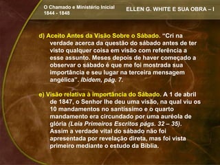 O Chamado e Ministério Inicial   ELLEN G. WHITE E SUA OBRA – I
 1844 - 1848



d) Aceito Antes da Visão Sobre o Sábado. “Cri na
    verdade acerca da questão do sábado antes de ter
    visto qualquer coisa em visão com referência a
    esse assunto. Meses depois de haver começado a
    observar o sábado é que me foi mostrada sua
    importância e seu lugar na terceira mensagem
    angélica”. Ibidem, pág. 7.

e) Visão relativa à importância do Sábado. A 1 de abril
    de 1847, o Senhor lhe deu uma visão, na qual viu os
    10 mandamentos no santíssimo e o quarto
    mandamento era circundado por uma auréola de
    glória (Leia Primeiros Escritos págs. 32 – 35).
    Assim a verdade vital do sábado não foi
    apresentada por revelação direta, mas foi vista
    primeiro mediante o estudo da Bíblia.
 