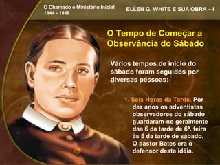 O Chamado e Ministério Inicial   ELLEN G. WHITE E SUA OBRA – I
1844 - 1848



                          O Tempo de Começar a
                          Observância do Sábado

                            Vários tempos de início do
                            sábado foram seguidos por
                            diversas pessoas:

                                 1. Seis Horas da Tarde. Por
                                    dez anos os adventistas
                                    observadores do sábado
                                    guardaram-no geralmente
                                    das 6 da tarde de 6ª. feira
                                    às 6 da tarde de sábado.
                                    O pastor Bates era o
                                    defensor desta idéia.
 