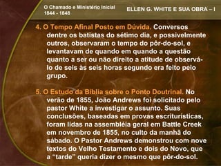 O Chamado e Ministério Inicial   ELLEN G. WHITE E SUA OBRA – I
  1844 - 1848

4. O Tempo Afinal Posto em Dúvida. Conversos
    dentre os batistas do sétimo dia, e possivelmente
    outros, observaram o tempo do pôr-do-sol, e
    levantavam de quando em quando a questão
    quanto a ser ou não direito a atitude de observá-
    lo de seis às seis horas segundo era feito pelo
    grupo.

5. O Estudo da Bíblia sobre o Ponto Doutrinal. No
    verão de 1855, João Andrews foi solicitado pelo
    pastor White a investigar o assunto. Suas
    conclusões, baseadas em provas escriturísticas,
    foram lidas na assembléia geral em Battle Creek
    em novembro de 1855, no culto da manhã do
    sábado. O Pastor Andrews demonstrou com nove
    textos do Velho Testamento e dois do Novo, que
    a “tarde” queria dizer o mesmo que pôr-do-sol.
 