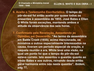 O Chamado e Ministério Inicial   ELLEN G. WHITE E SUA OBRA – I
    1844 - 1848


6. Aceito o Testemunho Escriturístico. O tempo do
    pôr-do-sol foi então aceito por quase todos os
    presentes à assembléia de 1855. José Bates e Ellen
    G White foram exceções, mantendo ambos a
    atitude da observância das seis horas.

7. Confirmado pela Revelação, Assentando as
    Opiniões em Desacordo. “Ao termo da assembléia
    em Battle Creek (1855), acima mencionada, os
    ministros e outros especialmente interessados na
    causa, tiveram um período especial de oração, e
    naquela reunião a sra. White teve uma visão, na
    qual um ponto foi que o tempo do pôr-do-sol
    estava correto. Isto assentou a questão quanto ao
    irmão Bates e aos outros, reinando desde então
    geral harmonia entre nós nesta questão”. Ibidem,
    pág 77.
 