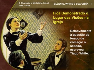 O Chamado e Ministério Inicial   ELLEN G. WHITE E SUA OBRA – I
1844 - 1848


                                 Fica Demonstrado o
                                 Lugar das Visões na
                                 Igreja

                                             Relativamente
                                             à questão do
                                             tempo de
                                             começar o
                                             sábado,
                                             escreveu
                                             Tiago White:
 