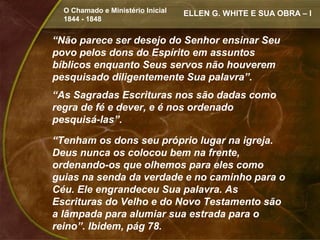 O Chamado e Ministério Inicial   ELLEN G. WHITE E SUA OBRA – I
  1844 - 1848


“Não parece ser desejo do Senhor ensinar Seu
povo pelos dons do Espírito em assuntos
bíblicos enquanto Seus servos não houverem
pesquisado diligentemente Sua palavra”.
“As Sagradas Escrituras nos são dadas como
regra de fé e dever, e é nos ordenado
pesquisá-las”.

“Tenham os dons seu próprio lugar na igreja.
Deus nunca os colocou bem na frente,
ordenando-os que olhemos para eles como
guias na senda da verdade e no caminho para o
Céu. Ele engrandeceu Sua palavra. As
Escrituras do Velho e do Novo Testamento são
a lâmpada para alumiar sua estrada para o
reino”. Ibidem, pág 78.
 