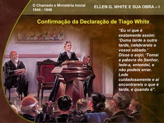 O Chamado e Ministério Inicial   ELLEN G. WHITE E SUA OBRA – I
1844 - 1848


  Confirmação da Declaração de Tiago White
                                           “Eu vi que é
                                           exatamente assim:
                                           ‘Duma tarde a outra
                                           tarde, celebrareis o
                                           vosso sábado.’
                                           Disse o anjo: ‘Tomai
                                           a palavra do Senhor,
                                           lede-a, entendei, e
                                           não podeis errar.
                                           Lede
                                           cuidadosamente e aí
                                           encontrareis o que é
                                           tarde, e quando é”.
 