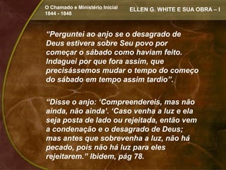 O Chamado e Ministério Inicial   ELLEN G. WHITE E SUA OBRA – I
1844 - 1848



“Perguntei ao anjo se o desagrado de
Deus estivera sobre Seu povo por
começar o sábado como haviam feito.
Indaguei por que fora assim, que
precisássemos mudar o tempo do começo
do sábado em tempo assim tardio”.

“Disse o anjo: ‘Compreendereis, mas não
ainda, não ainda’. ‘Caso venha a luz e ela
seja posta de lado ou rejeitada, então vem
a condenação e o desagrado de Deus;
mas antes que sobrevenha a luz, não há
pecado, pois não há luz para eles
rejeitarem.” Ibidem, pág 78.
 