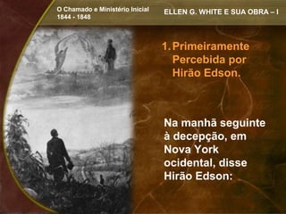 O Chamado e Ministério Inicial   ELLEN G. WHITE E SUA OBRA – I
1844 - 1848



                                 1. Primeiramente
                                    Percebida por
                                    Hirão Edson.



                                 Na manhã seguinte
                                 à decepção, em
                                 Nova York
                                 ocidental, disse
                                 Hirão Edson:
 