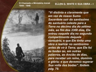 O Chamado e Ministério Inicial   ELLEN G. WHITE E SUA OBRA – I
1844 - 1848


                            “Vi distinta e claramente que
                            em vez de nosso Sumo
                            Sacerdote sair do santíssimo
                            do santuário celeste para a
                            Terra no décimo dia do sétimo
                            mês, ao fim dos 2300 dias, Ele
                            entrou naquele dia no segundo
                            compartimento daquele
                            santuário, e que Ele tinha uma
                            obra a realizar no santíssimo
                            antes de vir à Terra; que Ele foi
                            às bodas ou, em outras
                            palavras, ao Ancião de dias,
                            para receber um reino, domínio
                            e glória; e que devemos esperar
                            Sua volta das bodas”. Ibidem
                            pág. 79.
 