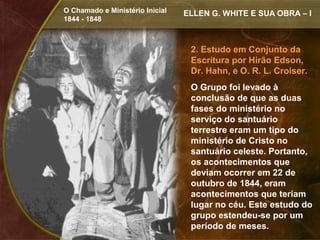 O Chamado e Ministério Inicial   ELLEN G. WHITE E SUA OBRA – I
1844 - 1848



                                  2. Estudo em Conjunto da
                                  Escritura por Hirão Edson,
                                  Dr. Hahn, e O. R. L. Croiser.
                                  O Grupo foi levado à
                                  conclusão de que as duas
                                  fases do ministério no
                                  serviço do santuário
                                  terrestre eram um tipo do
                                  ministério de Cristo no
                                  santuário celeste. Portanto,
                                  os acontecimentos que
                                  deviam ocorrer em 22 de
                                  outubro de 1844, eram
                                  acontecimentos que teriam
                                  lugar no céu. Este estudo do
                                  grupo estendeu-se por um
                                  período de meses.
 