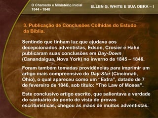 O Chamado e Ministério Inicial   ELLEN G. WHITE E SUA OBRA – I
    1844 - 1848



3. Publicação de Conclusões Colhidas do Estudo
da Bíblia.

Sentindo que tinham luz que ajudava aos
decepcionados adventistas, Edson, Crosier e Hahn
publicaram suas conclusões em Day-Down
(Canandaigua, Nova York) no inverno de 1845 – 1846.
Foram também tomadas providências para imprimir um
artigo mais compreensivo do Day-Star (Cincinnati,
Ohio), o qual apareceu como um “Extra”, datado de 7
de fevereiro de 1846, sob título: “The Law of Moses”.
Este conclusivo artigo escrito, que salientava a verdade
do santuário do ponto de vista de provas
escriturísticas, chegou às mãos de muitos adventistas.
 
