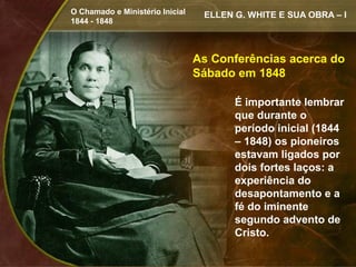 O Chamado e Ministério Inicial    ELLEN G. WHITE E SUA OBRA – I
1844 - 1848



                                 As Conferências acerca do
                                 Sábado em 1848

                                        É importante lembrar
                                        que durante o
                                        período inicial (1844
                                        – 1848) os pioneiros
                                        estavam ligados por
                                        dois fortes laços: a
                                        experiência do
                                        desapontamento e a
                                        fé do iminente
                                        segundo advento de
                                        Cristo.
 
