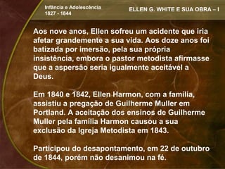 Infância e Adolescência   ELLEN G. WHITE E SUA OBRA – I
   1827 - 1844


Aos nove anos, Ellen sofreu um acidente que iria
afetar grandemente a sua vida. Aos doze anos foi
batizada por imersão, pela sua própria
insistência, embora o pastor metodista afirmasse
que a aspersão seria igualmente aceitável a
Deus.

Em 1840 e 1842, Ellen Harmon, com a família,
assistiu a pregação de Guilherme Muller em
Portland. A aceitação dos ensinos de Guilherme
Muller pela família Harmon causou a sua
exclusão da Igreja Metodista em 1843.

Participou do desapontamento, em 22 de outubro
de 1844, porém não desanimou na fé.
 