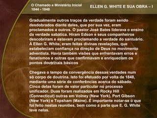 O Chamado e Ministério Inicial   ELLEN G. WHITE E SUA OBRA – I
1844 - 1848


Gradualmente outros traços da verdade foram sendo
desdobrados diante deles, que por sua vez, eram
proclamados a outros. O pastor José Bates liderava o ensino
da verdade sabática. Hiram Edson e seus companheiros
descobriram e estavam proclamando a verdade do santuário.
À Ellen G. White, eram feitas divinas revelações, que
estabeleciam confiança na direção de Deus no movimento
adventista. Havia também visões que enfrentavam erros e
fanatismos e outras que confirmavam e enriqueciam os
pontos doutrinais básicos

Chegava o tempo da convergência dessas verdades num
só corpo de doutrina. Isto foi efetuado por volta de 1848,
mediante uma série de conferências acerca do sábado.
Cinco delas foram de valor particular no processo
unificador. Duas foram realizados em Rocky Hill
(Connecticut) outras em Volney (New York), Port Gibson
(New York) e Topsham (Maine). É importante notar-se o que
foi feito nestas reuniões, bem como a parte que E. G. White
teve nelas.
 