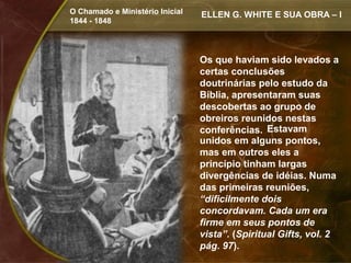O Chamado e Ministério Inicial   ELLEN G. WHITE E SUA OBRA – I
1844 - 1848




                                 Os que haviam sido levados a
                                 certas conclusões
                                 doutrinárias pelo estudo da
                                 Bíblia, apresentaram suas
                                 descobertas ao grupo de
                                 obreiros reunidos nestas
                                 conferências. Estavam
                                 unidos em alguns pontos,
                                 mas em outros eles a
                                 princípio tinham largas
                                 divergências de idéias. Numa
                                 das primeiras reuniões,
                                 “dificilmente dois
                                 concordavam. Cada um era
                                 firme em seus pontos de
                                 vista”. (Spiritual Gifts, vol. 2
                                 pág. 97).
 