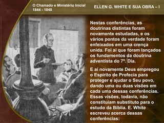 O Chamado e Ministério Inicial    ELLEN G. WHITE E SUA OBRA – I
1844 - 1848


                                 Nestas conferências, as
                                 doutrinas distintas foram
                                 novamente estudadas, e os
                                 vários pontos da verdade foram
                                 enfeixados em uma crença
                                 unida. Foi aí que foram lançados
                                 os fundamentos da doutrina
                                 adventista do 7º. Dia.
                                 E aí novamente Deus empregou
                                 o Espírito de Profecia para
                                 proteger e ajudar o Seu povo,
                                 dando uma ou duas visões em
                                 cada uma dessas conferências.
                                 Essas visões, todavia, não
                                 constituíam substituto para o
                                 estudo da Bíblia. E. White
                                 escreveu acerca dessas
                                 conferências:
 
