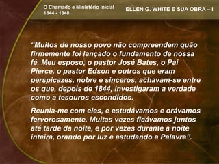 O Chamado e Ministério Inicial   ELLEN G. WHITE E SUA OBRA – I
   1844 - 1848




“Muitos de nosso povo não compreendem quão
firmemente foi lançado o fundamento de nossa
fé. Meu esposo, o pastor José Bates, o Pai
Pierce, o pastor Edson e outros que eram
perspicazes, nobre e sinceros, achavam-se entre
os que, depois de 1844, investigaram a verdade
como a tesouros escondidos.
Reunia-me com eles, e estudávamos e orávamos
fervorosamente. Muitas vezes ficávamos juntos
até tarde da noite, e por vezes durante a noite
inteira, orando por luz e estudando a Palavra”.
 