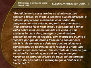 O Chamado e Ministério Inicial   ELLEN G. WHITE E SUA OBRA – I
    1844 - 1848



“Repetidamente esses irmãos se ajuntavam para
estudar a Bíblia, de modo a saberem sua significação, e
estarem preparados a ensiná-la com poder. Ao
chegarem, em seu estudo, ao ponto em que diziam:
‘Não podemos fazer nada mais’, o Espírito do Senhor
vinha sobre mim, eu era tomada em visão, e uma
explanação clara das passagens que vínhamos
estudando me era concedida, com instruções quanto à
maneira por que devíamos trabalhar e ensinar com
eficácia. Assim nos era dada luz que nos ajudava a
compreender as Escrituras com relação a Cristo, Sua
missão e Seu sacerdócio. Uma corrente de verdade que
se estendia daquela época até ao tempo em que
havemos de entrar na cidade de Deus, foi-me tornada
clara, e dei aos outros a instrução que o Senhor me
havia dado”.
 