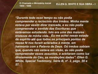 O Chamado e Ministério Inicial   ELLEN G. WHITE E SUA OBRA – I
  1844 - 1848




“Durante todo esse tempo eu não podia
compreender o raciocínio dos irmãos. Minha mente
estava por assim dizer trancada, e eu não podia
compreender o sentido das Escrituras que
estávamos estudando. Isto era uma das maiores
tristezas de minha vida. Eu me achei nesse estado
de espírito até que todos os principais pontos de
nossa fé nos foram aclarados à mente, em
harmonia com a Palavra de Deus. Os irmãos sabiam
que, quando não estava em visão, eu não podia
compreender esses assuntos, e aceitaram como luz
diretamente do Céu, as revelações dadas”. Ellen G.
White, Special Testimony, Série B, n0. 2, págs. 56 e
57.
 
