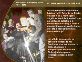 O Chamado e Ministério Inicial   ELLEN G. WHITE E SUA OBRA – I
1844 - 1848


                                 A compreensão das doutrinas
                                 básicas (o 2º. Advento de Cristo,
                                 o sábado, as 3 mensagens
                                 angélicas, o ministério de Cristo
                                 no santuário celestial e a
                                 mortalidade da alma), a que se
                                 chegou durante as conferências
                                 de 1848 é essencialmente a
                                 mesma de hoje.


                                 Um sólido fundamento foi
                                 construído baseado nas
                                 Escrituras e os estudantes da
                                 Bíblia chegaram a
                                 interpretações corretas da
                                 Bíblia ajudados pelas
                                 revelações dadas a Ellen
                                 White.
 