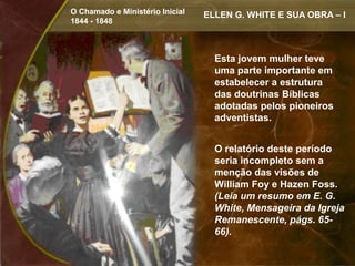 O Chamado e Ministério Inicial   ELLEN G. WHITE E SUA OBRA – I
1844 - 1848



                                   Esta jovem mulher teve
                                   uma parte importante em
                                   estabelecer a estrutura
                                   das doutrinas Bíblicas
                                   adotadas pelos pioneiros
                                   adventistas.


                                   O relatório deste período
                                   seria incompleto sem a
                                   menção das visões de
                                   William Foy e Hazen Foss.
                                   (Leia um resumo em E. G.
                                   White, Mensageira da Igreja
                                   Remanescente, págs. 65-
                                   66).
 