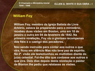 O Chamado e Ministério Inicial   ELLEN G. WHITE E SUA OBRA – I
   1844 - 1848




William Foy

William Foy, membro da Igreja Batista do Livre
Arbítrio, estava se preparando para o ministério,
recebeu duas visões em Boston, uma em 18 de
janeiro e outra em 04 de fevereiro de 1842. Na
primeira revelação, Foy viu a gloriosa recompensa
dos fiéis e o castigo dos pecadores.
Não sendo instruído para contar aos outros o que
vira, ficou em silêncio Mas não teve paz de espírito.
Na 2ª. visão ele testemunhou as multidões diante do
juízo celestial. Foi-lhe dito que contasse aos outros o
que vira. Dois dias depois desta revelação o pastor
de Boston lhe pediu que relatasse as visões.
 