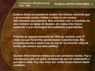 O Chamado e Ministério Inicial   ELLEN G. WHITE E SUA OBRA – I
    1844 - 1848



Embora fosse um excelente orador, ele relutou, temendo que
o preconceito contra visões e o fato de ser mulato,
dificultassem seu trabalho. Mas animado com o resultado do
seu relatório na igreja de Boston, ele viajou três meses
relatando a sua mensagem em auditórios superlotados.


Próximo ao desapontamento de 1844 ele recebeu uma 3ª.
visão na qual foram-lhe apresentadas 3 plataformas. Não
compreendendo a visão à luz de sua fé na iminente volta de
Cristo, ele cessou sua obra pública.


Quando Ellen Harmon relatou as suas primeiras visões, Foy a
interrompeu com um grito, exclamando que foi exatamente o
que havia visto. Foy não viveu por muito tempo depois deste
incidente.
 