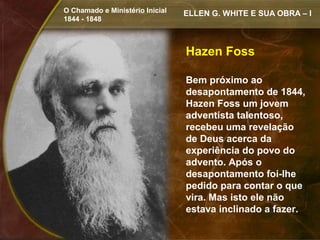 O Chamado e Ministério Inicial   ELLEN G. WHITE E SUA OBRA – I
1844 - 1848



                                 Hazen Foss

                                 Bem próximo ao
                                 desapontamento de 1844,
                                 Hazen Foss um jovem
                                 adventista talentoso,
                                 recebeu uma revelação
                                 de Deus acerca da
                                 experiência do povo do
                                 advento. Após o
                                 desapontamento foi-lhe
                                 pedido para contar o que
                                 vira. Mas isto ele não
                                 estava inclinado a fazer.
 