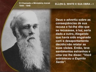O Chamado e Ministério Inicial   ELLEN G. WHITE E SUA OBRA – I
1844 - 1848




                                 Deus o advertiu sobre as
                                 conseqüências de sua
                                 recusa e foi-lhe dito que
                                 se recusasse, a luz, seria
                                 dado a outro. Alegando
                                 que havia sido enganado
                                 com o desapontamento
                                 decidiu não relatar as
                                 suas visões. Então, teve
                                 sentimentos estranhos e
                                 uma voz lhe disse: “Você
                                 entristeceu o Espírito
                                 Santo”.
 