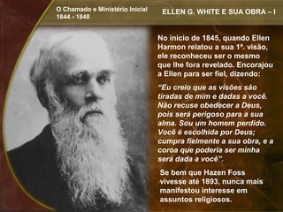 O Chamado e Ministério Inicial    ELLEN G. WHITE E SUA OBRA – I
1844 - 1848


                                 No início de 1845, quando Ellen
                                 Harmon relatou a sua 1ª. visão,
                                 ele reconheceu ser o mesmo
                                 que lhe fora revelado. Encorajou
                                 a Ellen para ser fiel, dizendo:
                                 “Eu creio que as visões são
                                 tiradas de mim e dadas a você.
                                 Não recuse obedecer a Deus,
                                 pois será perigoso para a sua
                                 alma. Sou um homem perdido.
                                 Você é escolhida por Deus;
                                 cumpra fielmente a sua obra, e a
                                 coroa que poderia ser minha
                                 será dada a você”.
                                 Se bem que Hazen Foss
                                 vivesse até 1893, nunca mais
                                 manifestou interesse em
                                 assuntos religiosos.
 