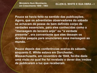 Ministério Num Movimento     ELLEN G. WHITE E SUA OBRA – I
  em Crescimento 1849 - 1863




Pouco se havia feito no sentido das publicações.
Agora, que os adventistas observadores do sábado
se achavam de posse de bem definido corpo de
verdades essenciais, para eles conhecidas como a
“mensagem do terceiro anjo” ou “a verdade
presente”, era conveniente que eles dessem os
devidos passos para anunciarem essa mensagem ao
mundo.

Pouco depois das conferências acerca do sábado,
enquanto E. White estava em Dorchester,
Massachusetts, em novembro de 1848, foi-lhe dada
uma visão na qual lhe foi revelado o dever dos irmãos
de publicarem a luz que receberam.
 