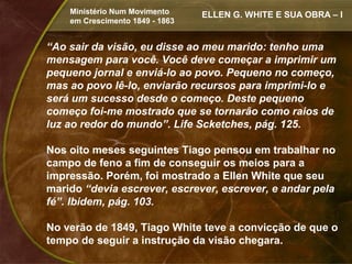 Ministério Num Movimento     ELLEN G. WHITE E SUA OBRA – I
    em Crescimento 1849 - 1863


“Ao sair da visão, eu disse ao meu marido: tenho uma
mensagem para você. Você deve começar a imprimir um
pequeno jornal e enviá-lo ao povo. Pequeno no começo,
mas ao povo lê-lo, enviarão recursos para imprimi-lo e
será um sucesso desde o começo. Deste pequeno
começo foi-me mostrado que se tornarão como raios de
luz ao redor do mundo”. Life Scketches, pág. 125.

Nos oito meses seguintes Tiago pensou em trabalhar no
campo de feno a fim de conseguir os meios para a
impressão. Porém, foi mostrado a Ellen White que seu
marido “devia escrever, escrever, escrever, e andar pela
fé”. Ibidem, pág. 103.

No verão de 1849, Tiago White teve a convicção de que o
tempo de seguir a instrução da visão chegara.
 