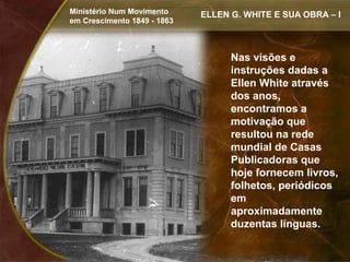 Ministério Num Movimento     ELLEN G. WHITE E SUA OBRA – I
em Crescimento 1849 - 1863



                                   Nas visões e
                                   instruções dadas a
                                   Ellen White através
                                   dos anos,
                                   encontramos a
                                   motivação que
                                   resultou na rede
                                   mundial de Casas
                                   Publicadoras que
                                   hoje fornecem livros,
                                   folhetos, periódicos
                                   em
                                   aproximadamente
                                   duzentas línguas.
 